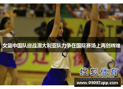 女篮中国队迎战澳大利亚队力争在国际赛场上再创辉煌